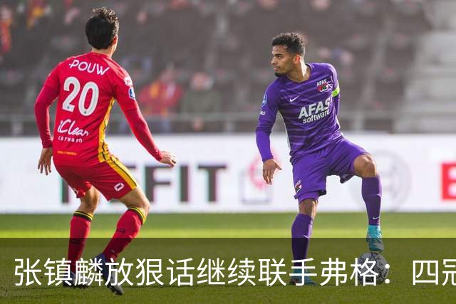 张镇麟放狠话继续联手弗格：四冠只是开始想要拿更多！两人关系不止是抱大腿